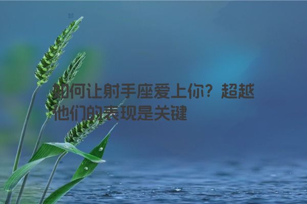 如何让射手座爱上你?超越他们的表现是关键 如何让射手座爱上你?超越他们的表现是关键