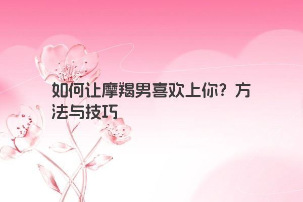 如何让摩羯男喜欢上你?方法与技巧 如何让摩羯男喜欢上你?方法与技巧