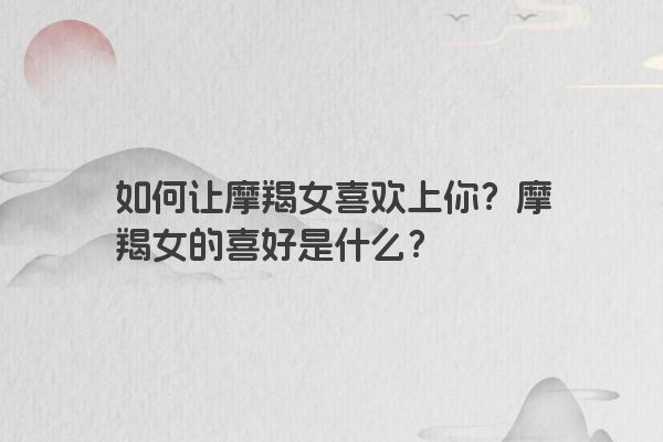 如何让摩羯女喜欢上你?摩羯女的喜好是什么? 如何让摩羯女喜欢上你?摩羯女的喜好是什么?