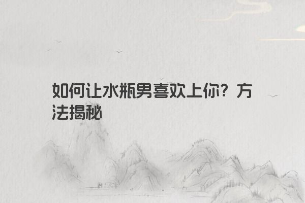 如何让水瓶男喜欢上你?方法揭秘 如何让水瓶男喜欢上你?方法揭秘