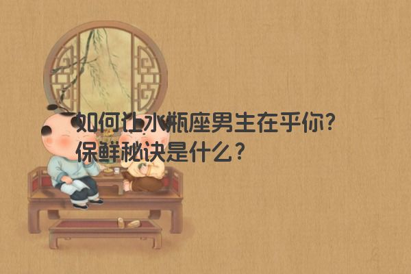 如何让水瓶座男生在乎你?保鲜秘诀是什么? 如何让水瓶座男生在乎你?保鲜秘诀是什么?
