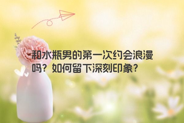 和水瓶男的第一次约会浪漫吗？如何留下深刻印象？
