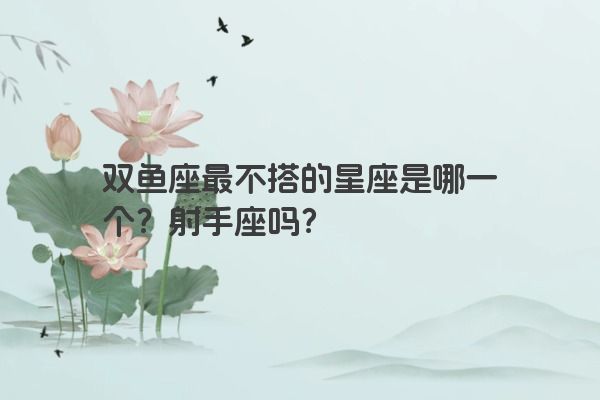 双鱼座最不搭的星座是哪一个？射手座吗？