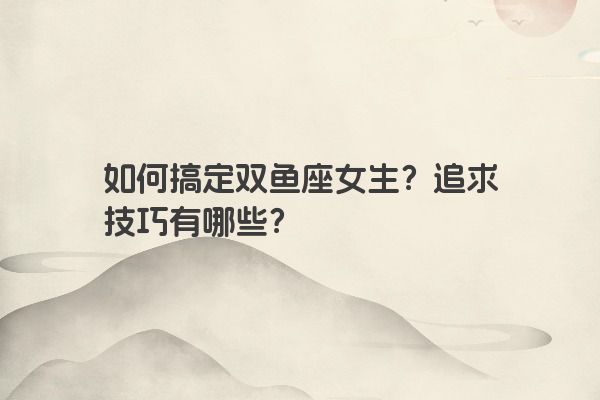 如何搞定双鱼座女生?追求技巧有哪些? 如何搞定双鱼座女生?追求技巧有哪些?