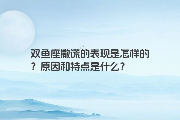 双鱼座撒谎的表现是怎样的？原因和特点是什么？