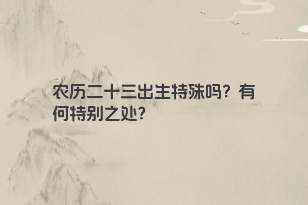 农历二十三出生特殊吗?有何特别之处? 农历二十三出生特殊吗?有何特别之处?