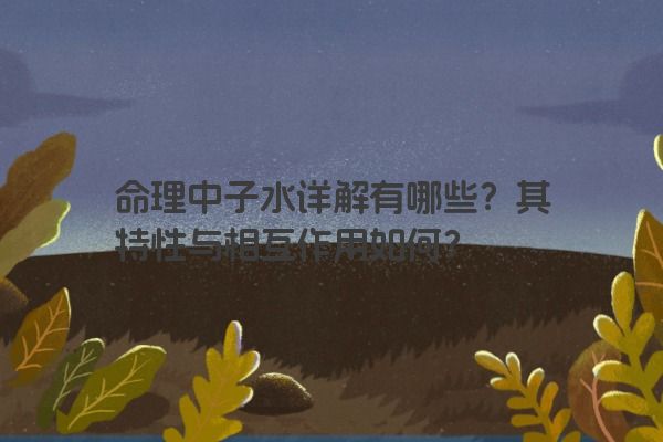 命理中子水详解有哪些？其特性与相互作用如何？