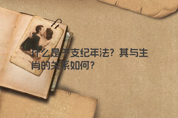 什么是干支纪年法？其与生肖的关系如何？