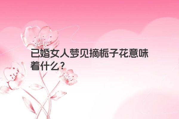 已婚女人梦见摘栀子花意味着什么？