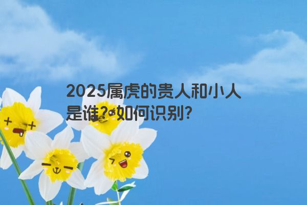 2025属虎的贵人和小人是谁？如何识别？