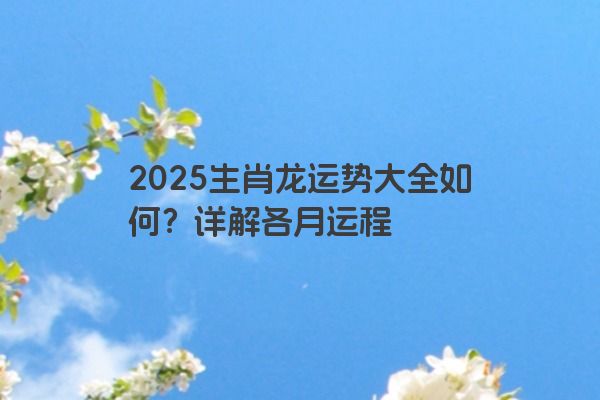2025生肖龙运势大全如何？详解各月运程