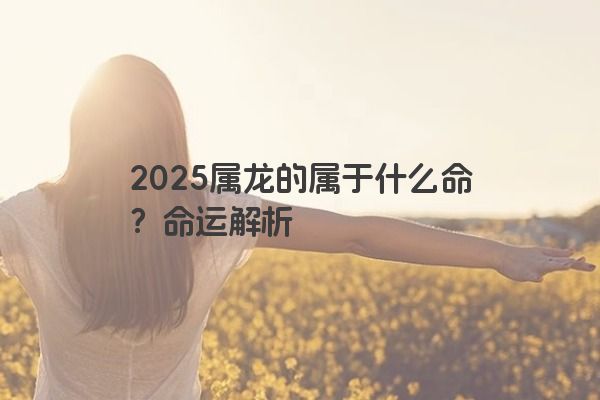 2025属龙的属于什么命?命运解析 2025属龙的属于什么命?命运解析