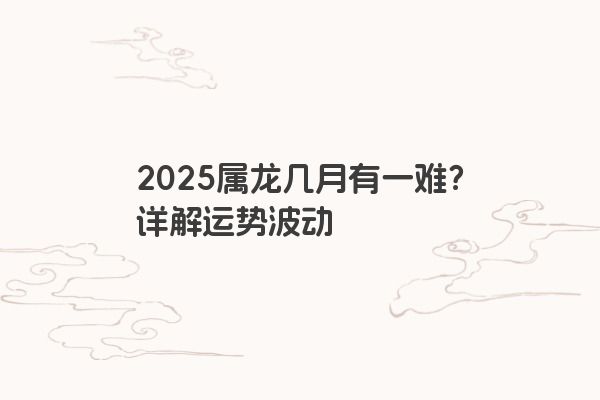 2025属龙几月有一难?详解运势波动 2025属龙几月有一难?详解运势波动