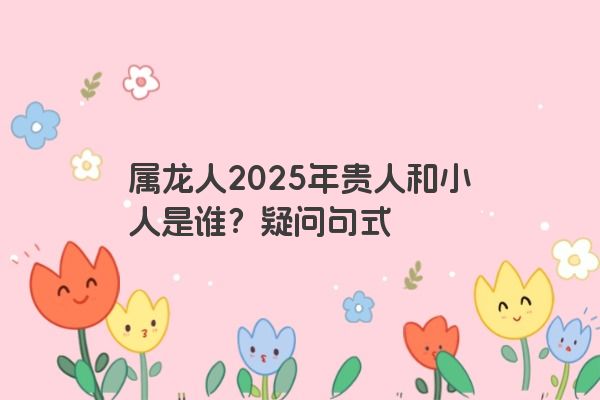 属龙人2025年贵人和小人是谁？疑问句式