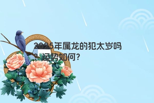 2025年属龙的犯太岁吗?运势如何? 2025年属龙的犯太岁吗?运势如何?