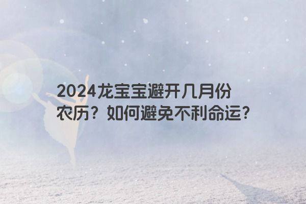 2024龙宝宝避开几月份农历？如何避免不利命运？