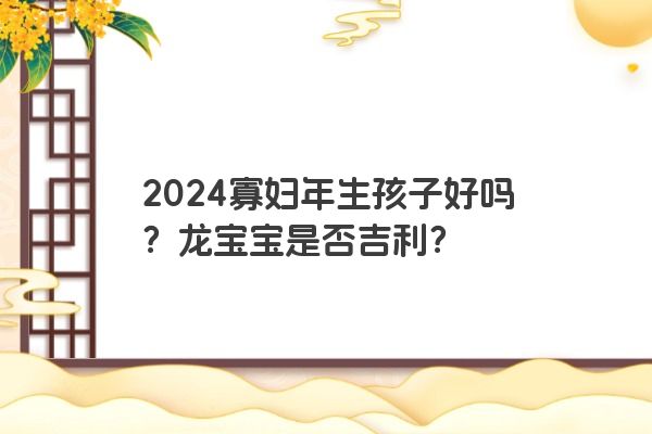2024寡妇年生孩子好吗？龙宝宝是否吉利？