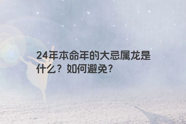 24年本命年的大忌属龙是什么？如何避免？