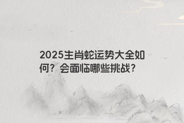 2025生肖蛇运势大全如何?会面临哪些挑战? 2025生肖蛇运势大全如何?会面临哪些挑战?