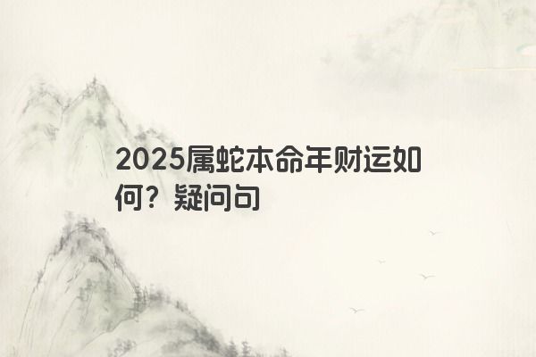 2025属蛇本命年财运如何?疑问句 2025属蛇本命年财运如何?疑问句