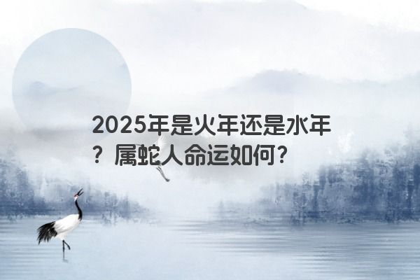 2025年是火年还是水年?属蛇人命运如何? 2025年是火年还是水年?属蛇人命运如何?