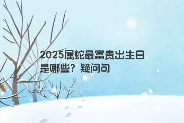 2025属蛇最富贵出生日是哪些？疑问句