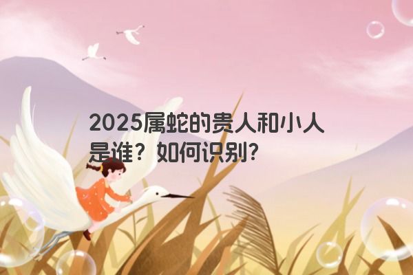 2025属蛇的贵人和小人是谁?如何识别? 2025属蛇的贵人和小人是谁?如何识别?