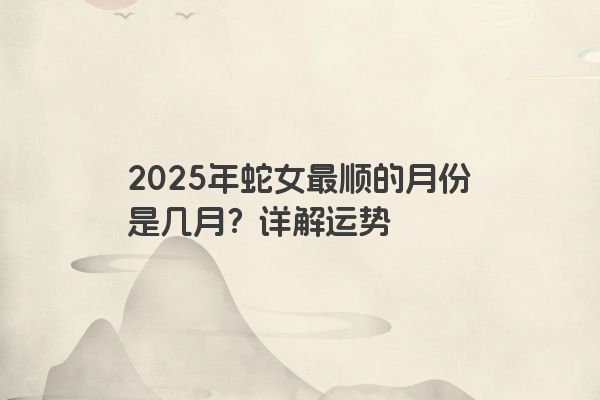 2025年蛇女最顺的月份是几月?详解运势 2025年蛇女最顺的月份是几月?详解运势