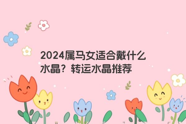 2024属马女适合戴什么水晶？转运水晶推荐