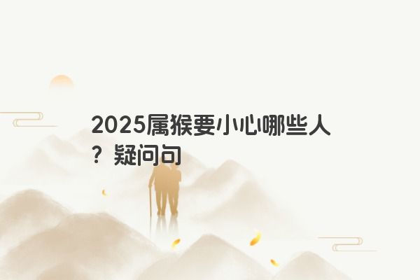 2025属猴要小心哪些人?疑问句 2025属猴要小心哪些人?疑问句