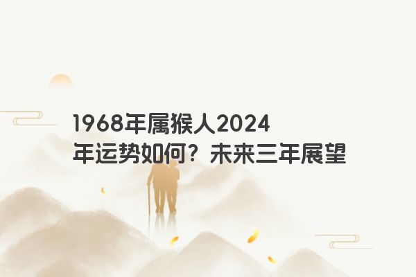 1968年属猴人2024年运势如何?未来三年展望 1968年属猴人2024年运势如何?未来三年展望