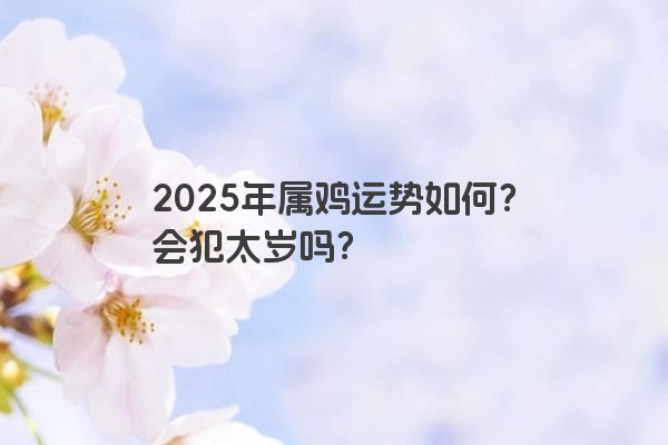 2025年属鸡运势如何?会犯太岁吗? 2025年属鸡运势如何?会犯太岁吗?