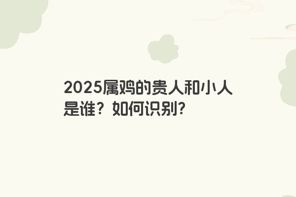 2025属鸡的贵人和小人是谁?如何识别? 2025属鸡的贵人和小人是谁?如何识别?