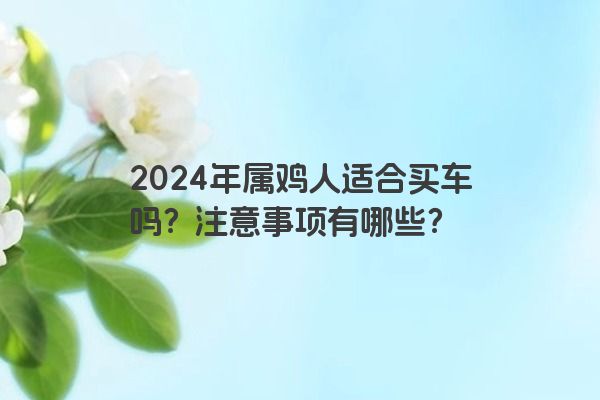 2024年属鸡人适合买车吗？注意事项有哪些？