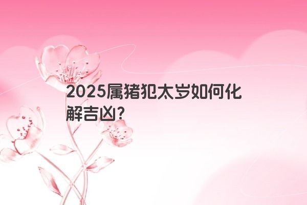 2025属猪犯太岁如何化解吉凶? 2025属猪犯太岁如何化解吉凶?