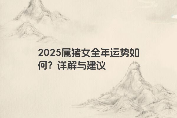 2025属猪女全年运势如何?详解与建议 2025属猪女全年运势如何?详解与建议