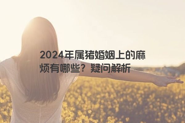2024年属猪婚姻上的麻烦有哪些？疑问解析