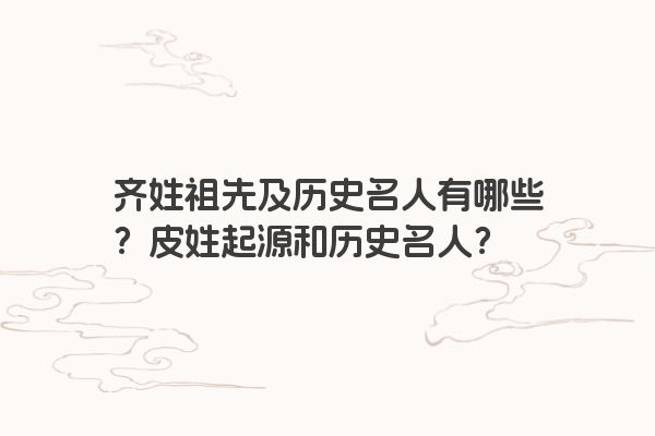齐姓祖先及历史名人有哪些？皮姓起源和历史名人？