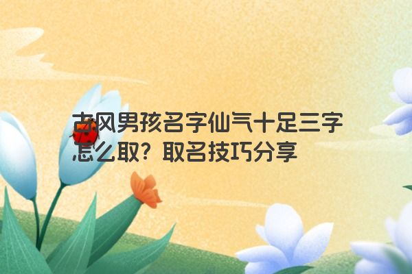 古风男孩名字仙气十足三字怎么取？取名技巧分享