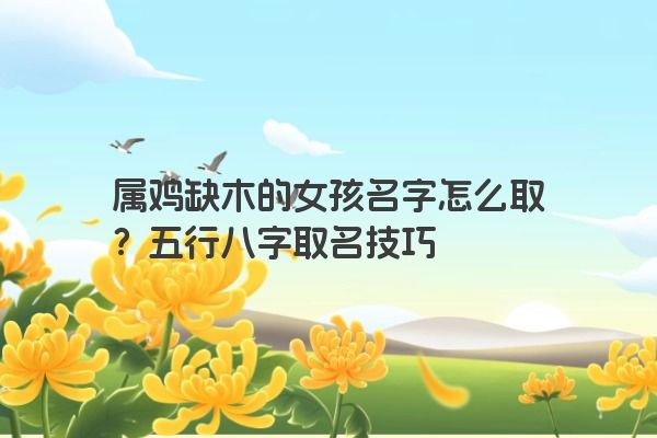 属鸡缺木的女孩名字怎么取？五行八字取名技巧