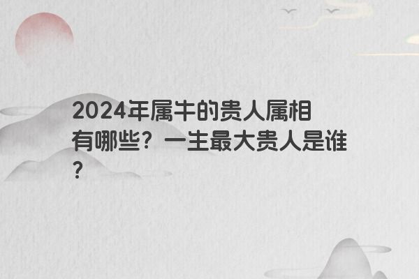2024年属牛的贵人属相有哪些？一生最大贵人是谁？