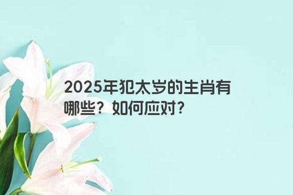 2025年犯太岁的生肖有哪些?如何应对? 2025年犯太岁的生肖有哪些?如何应对?