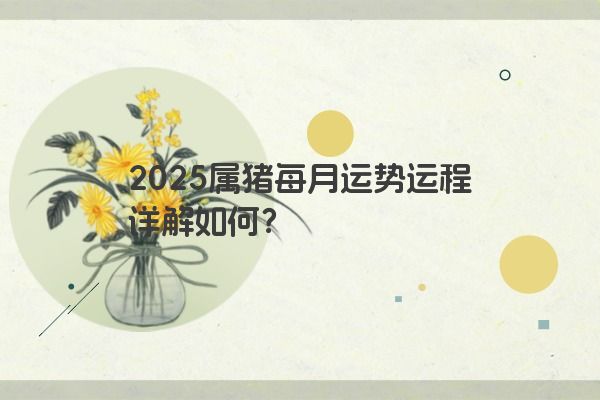 2025属猪每月运势运程详解如何? 2025属猪每月运势运程详解如何?