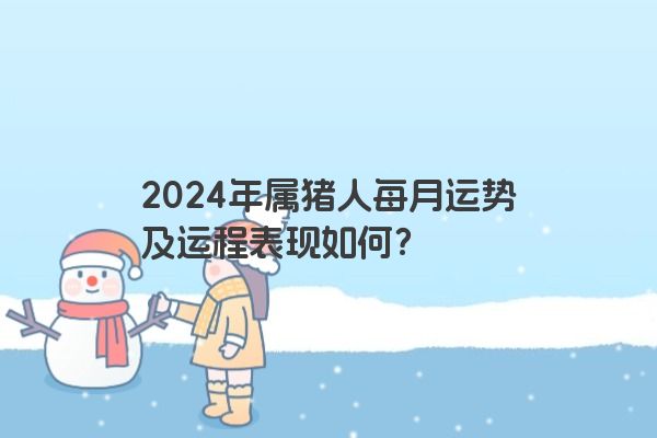 2024年属猪人每月运势及运程表现如何？
