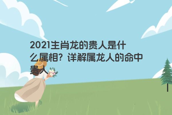 2021生肖龙的贵人是什么属相？详解属龙人的命中贵人