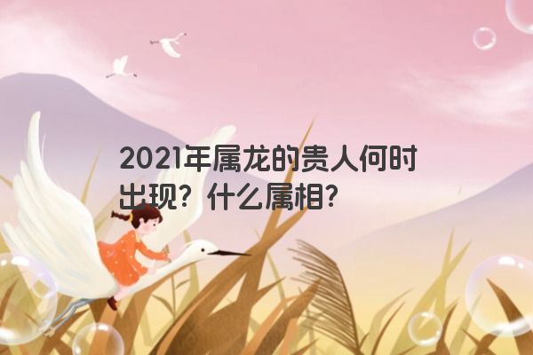 2021年属龙的贵人何时出现？什么属相？
