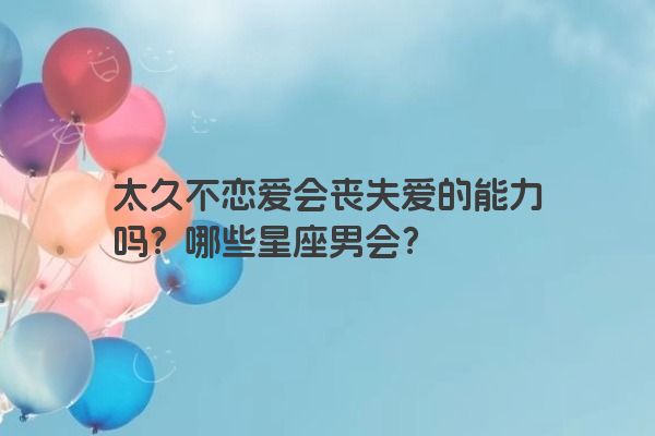 太久不恋爱会丧失爱的能力吗?哪些星座男会?