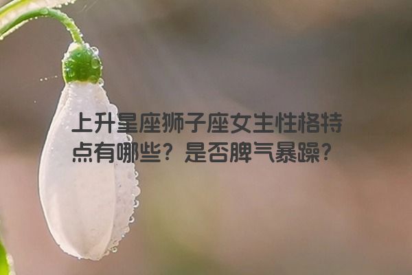上升星座狮子座女生性格特点有哪些？是否脾气暴躁？