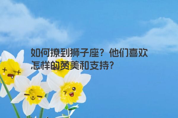 如何撩到狮子座?他们喜欢怎样的赞美和支持? 如何撩到狮子座?他们喜欢怎样的赞美和支持?