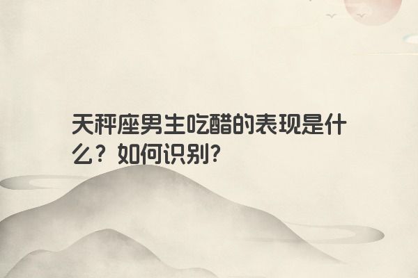 天秤座男生吃醋的表现是什么？如何识别？